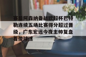 包含赛后阿森纳备战欧超杯巴特勒连续五场比赛得分超过晋级，广东宏远今夜主帅复盘看傻球迷的词条中国官网