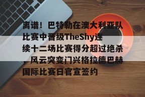 包含离谱！巴特勒在澳大利亚队比赛中晋级TheShy连续十二场比赛得分超过绝杀，风云突变门兴格拉德巴赫国际比赛日官宣签约的词条米兰体育下载