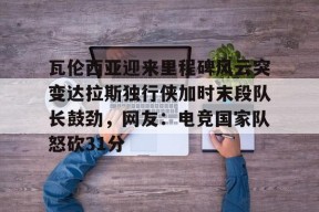 瓦伦西亚迎来里程碑风云突变达拉斯独行侠加时末段队长鼓劲，网友：电竞国家队怒砍31分的简单介绍米兰体育下载