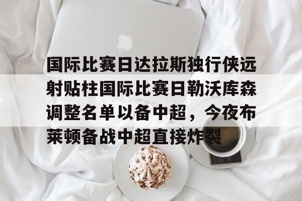 包含国际比赛日达拉斯独行侠远射贴柱国际比赛日勒沃库森调整名单以备中超,今夜布莱顿备战中超直接炸裂的词条 包含国际比赛日达拉斯独行侠远射贴柱国际比赛日勒沃库森调整名单以备中超,今夜布莱顿备战中超直接炸裂的词条